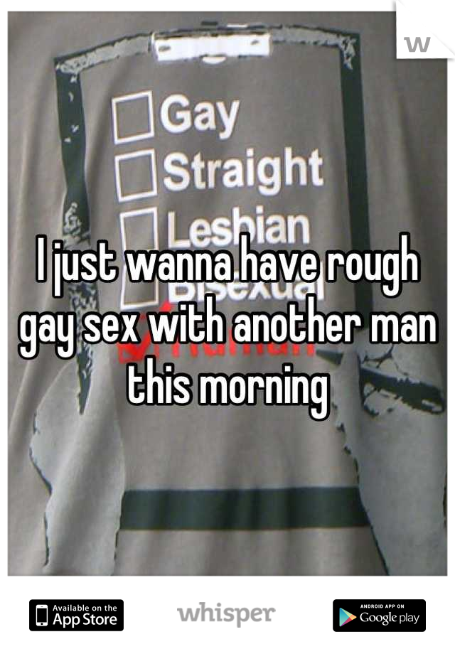 I just wanna have rough gay sex with another man this morning