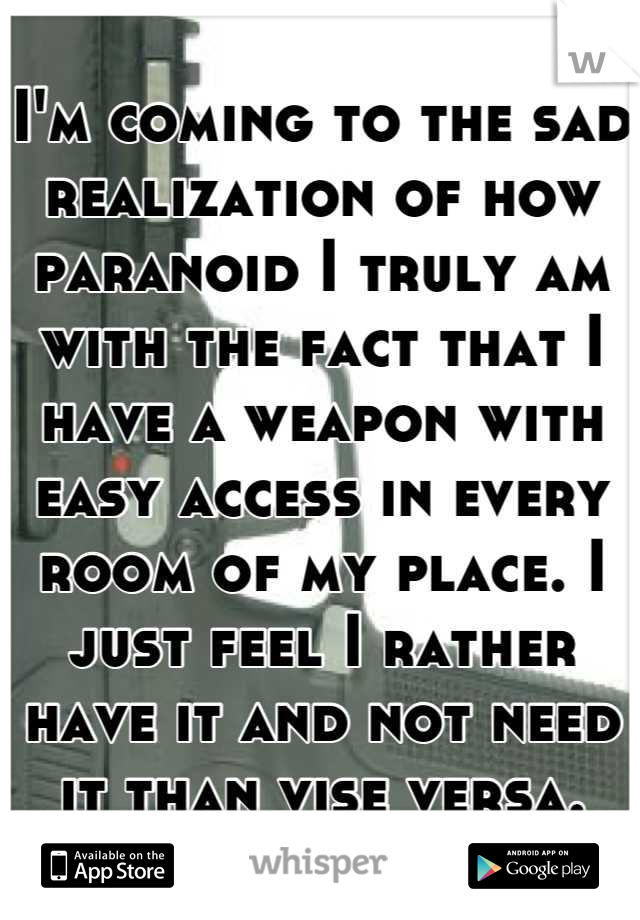 I'm coming to the sad realization of how paranoid I truly am with the fact that I have a weapon with easy access in every room of my place. I just feel I rather have it and not need it than vise versa.