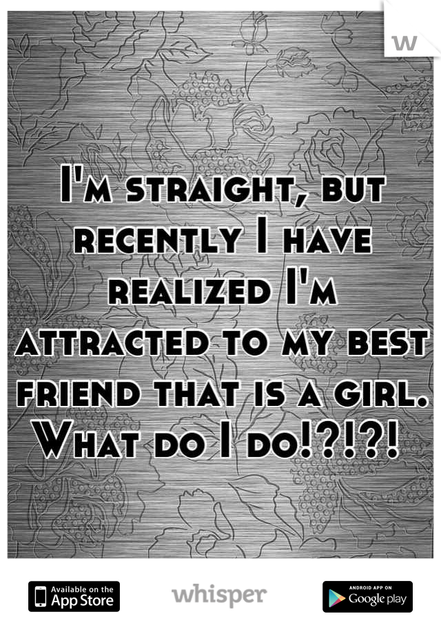 I'm straight, but recently I have realized I'm attracted to my best friend that is a girl. What do I do!?!?! 