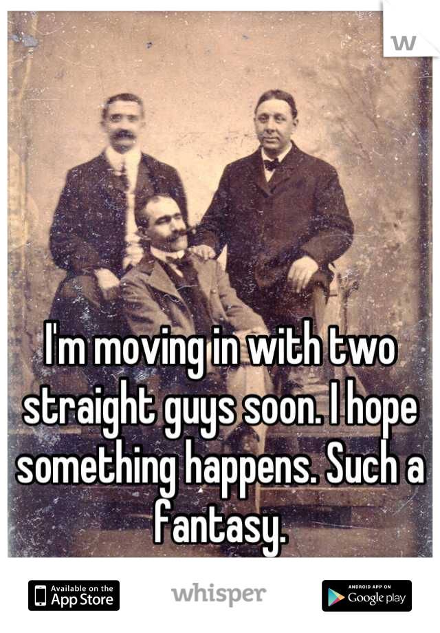 I'm moving in with two straight guys soon. I hope something happens. Such a fantasy.