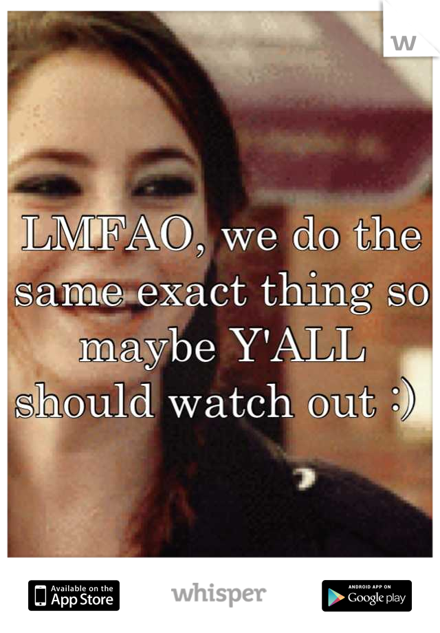 LMFAO, we do the same exact thing so maybe Y'ALL should watch out :) 