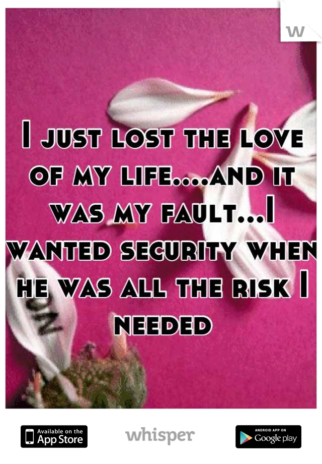 I just lost the love of my life....and it was my fault...I wanted security when he was all the risk I needed