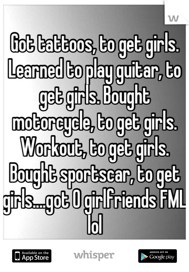 Got tattoos, to get girls. Learned to play guitar, to get girls. Bought motorcycle, to get girls. Workout, to get girls. Bought sportscar, to get girls....got 0 girlfriends FML lol