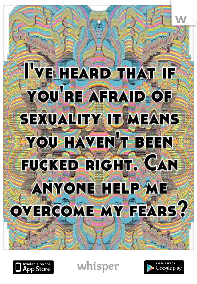 I've heard that if you're afraid of sexuality it means you haven't been fucked right. Can anyone help me overcome my fears?