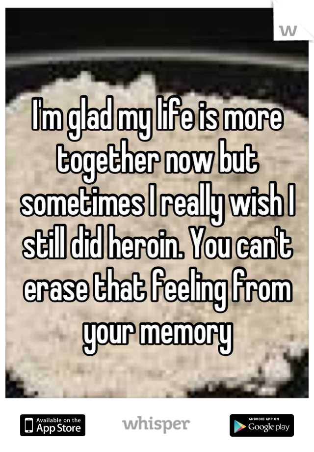 I'm glad my life is more together now but sometimes I really wish I still did heroin. You can't erase that feeling from your memory