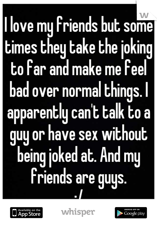 I love my friends but some times they take the joking to far and make me feel bad over normal things. I apparently can't talk to a guy or have sex without being joked at. And my friends are guys. 
:/