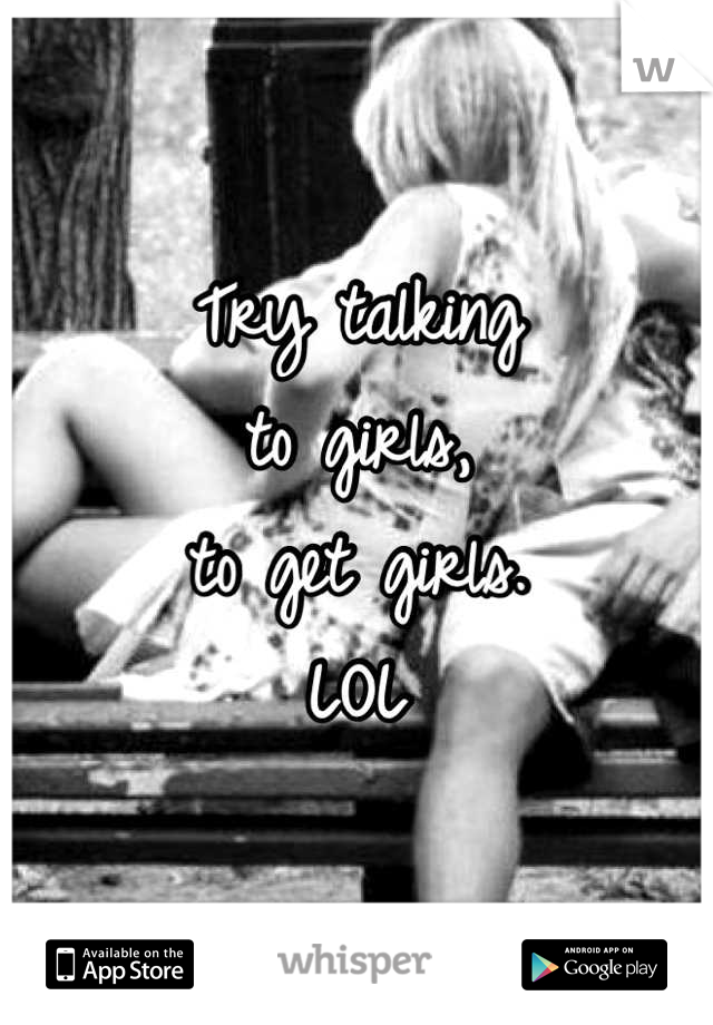 Try talking
to girls,
to get girls.
LOL