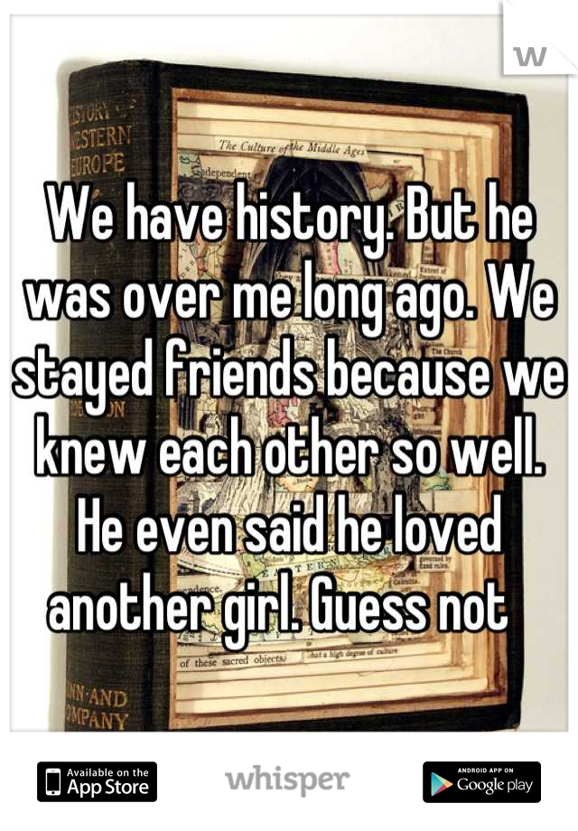 We have history. But he was over me long ago. We stayed friends because we knew each other so well. He even said he loved another girl. Guess not  