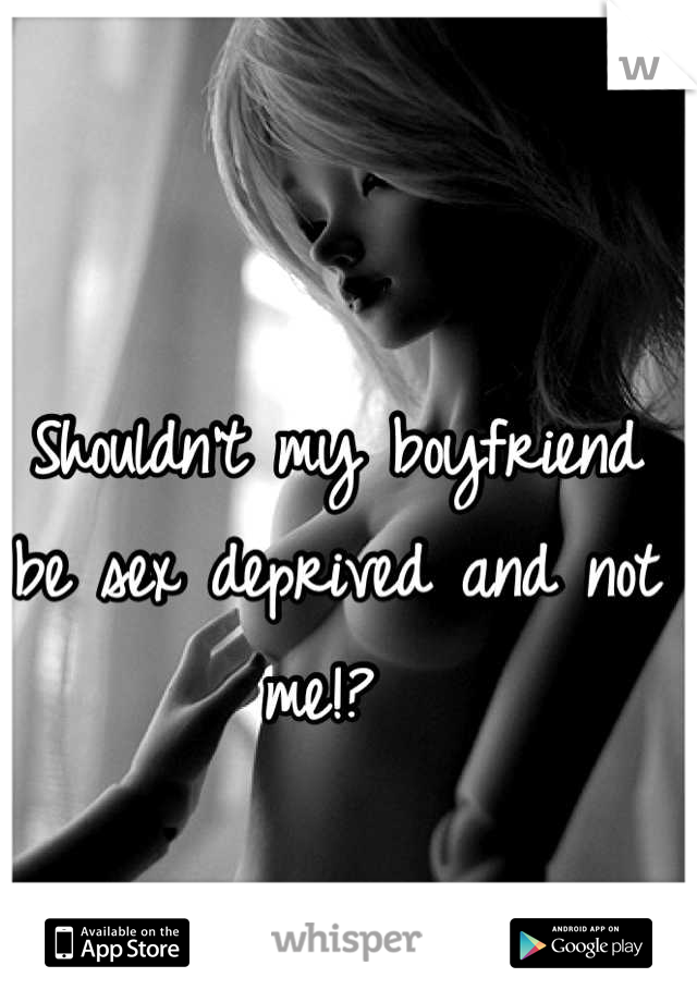 Shouldn't my boyfriend be sex deprived and not me!? 