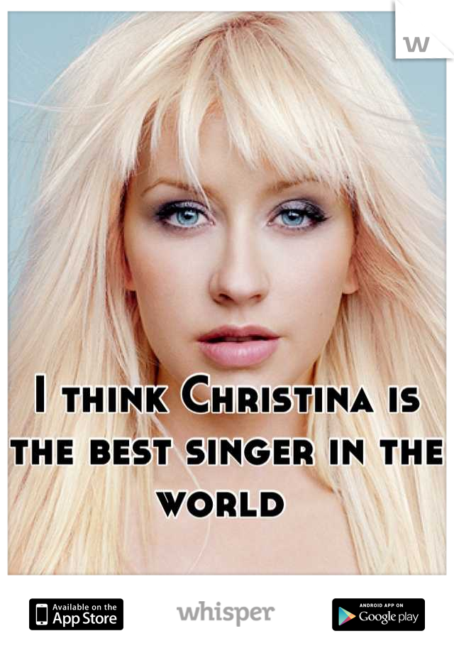 I think Christina is the best singer in the world 