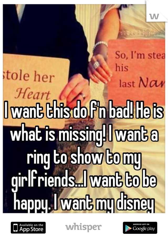 I want this do f'n bad! He is what is missing! I want a ring to show to my girlfriends...I want to be happy. I want my disney ending!