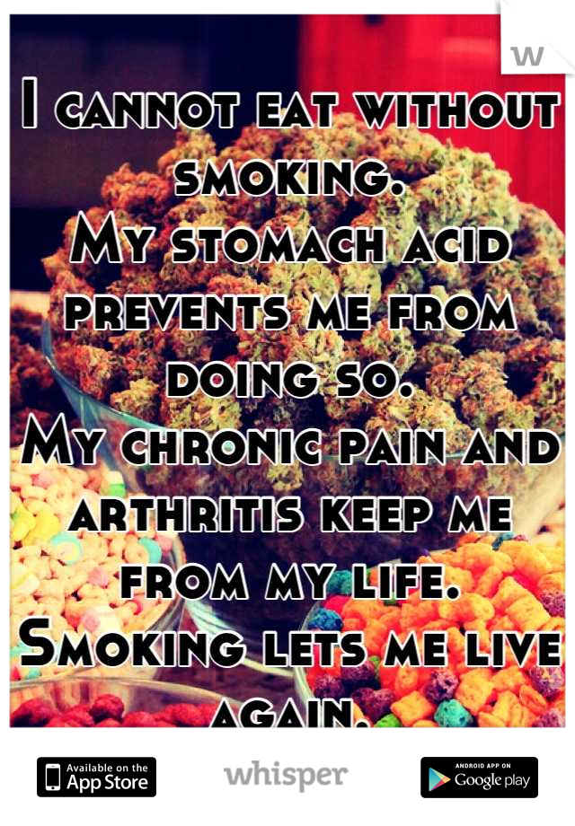 I cannot eat without smoking.
My stomach acid prevents me from doing so.
My chronic pain and arthritis keep me from my life.
Smoking lets me live again.