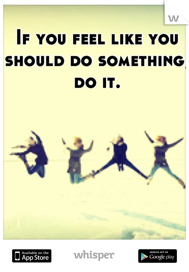 If you feel like you should do something, do it.