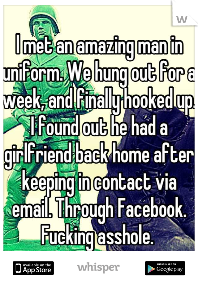 I met an amazing man in uniform. We hung out for a week, and finally hooked up. I found out he had a girlfriend back home after keeping in contact via email. Through Facebook. Fucking asshole. 