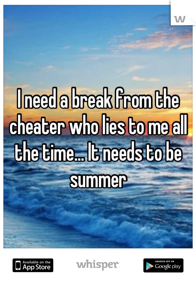 I need a break from the cheater who lies to me all the time... It needs to be summer