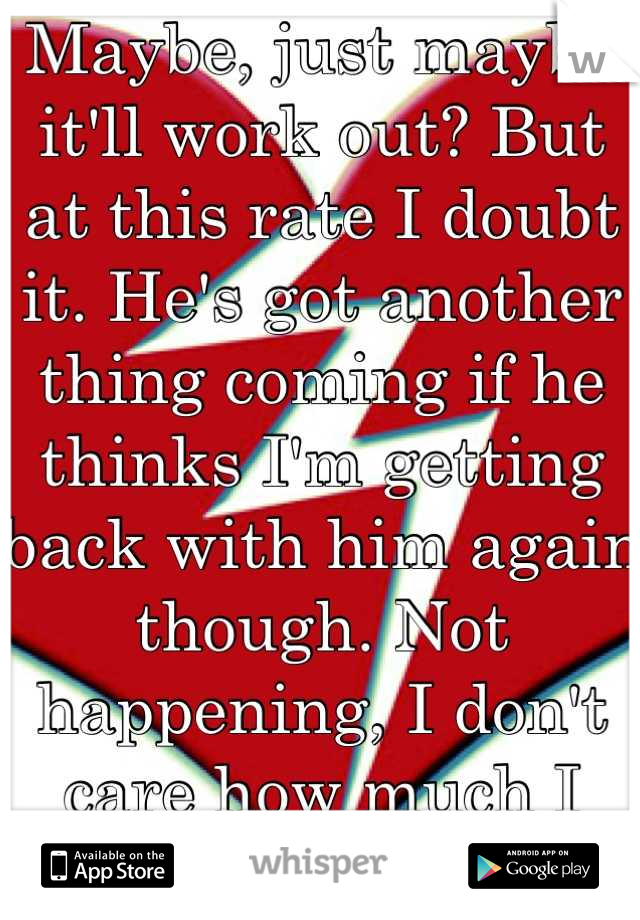 Maybe, just maybe it'll work out? But at this rate I doubt it. He's got another thing coming if he thinks I'm getting back with him again though. Not happening, I don't care how much I love him. </3