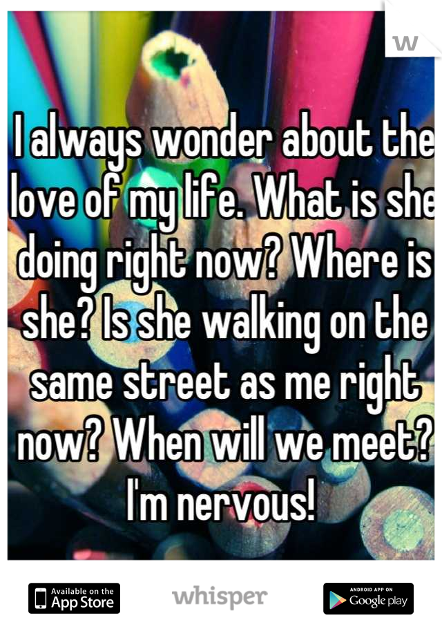 I always wonder about the love of my life. What is she doing right now? Where is she? Is she walking on the same street as me right now? When will we meet? I'm nervous! 