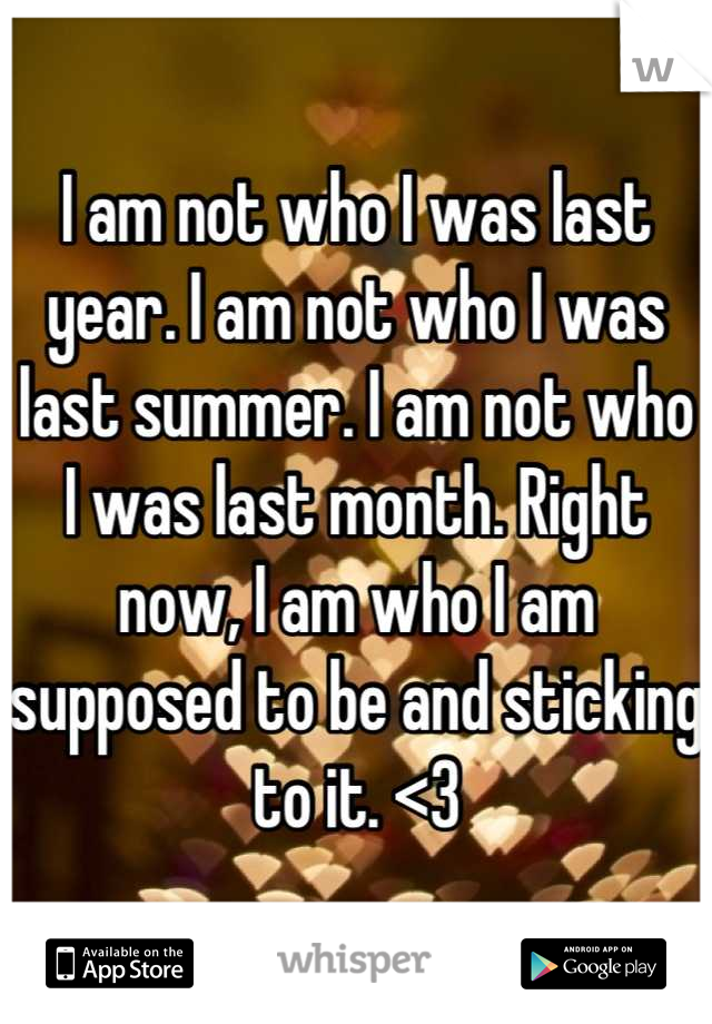 I am not who I was last year. I am not who I was last summer. I am not who I was last month. Right now, I am who I am supposed to be and sticking to it. <3