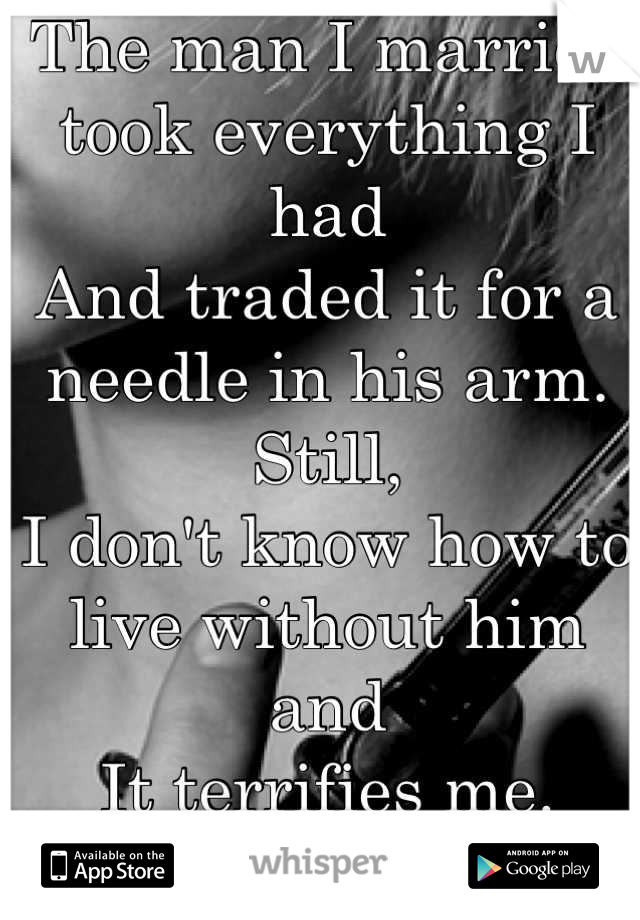 The man I married took everything I had
And traded it for a needle in his arm. 
Still,
I don't know how to live without him and
It terrifies me.