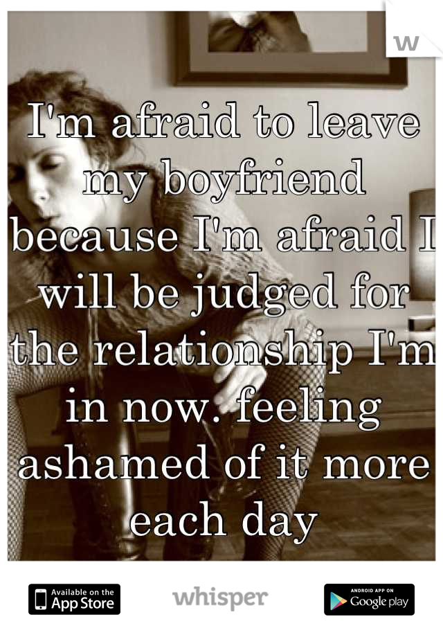 I'm afraid to leave my boyfriend because I'm afraid I will be judged for the relationship I'm in now. feeling ashamed of it more each day