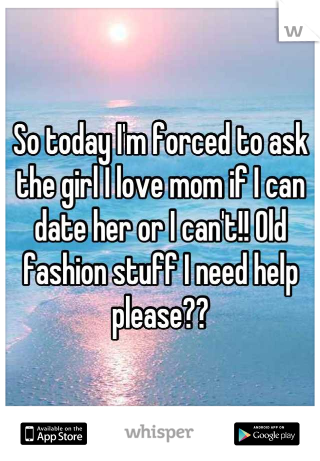 So today I'm forced to ask the girl I love mom if I can date her or I can't!! Old fashion stuff I need help please??