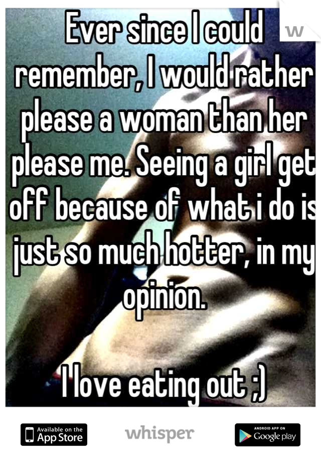 Ever since I could remember, I would rather please a woman than her please me. Seeing a girl get off because of what i do is just so much hotter, in my opinion.

I love eating out ;)