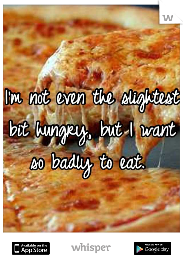 I'm not even the slightest bit hungry, but I want so badly to eat. 