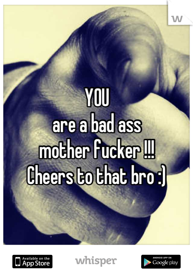 YOU 
are a bad ass 
mother fucker !!!
Cheers to that bro :)