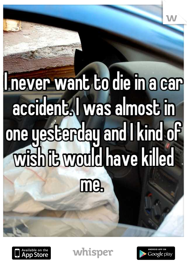 I never want to die in a car accident. I was almost in one yesterday and I kind of wish it would have killed me. 