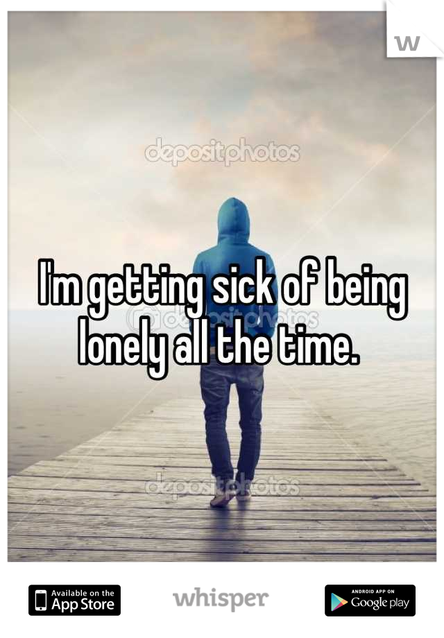 I'm getting sick of being lonely all the time. 