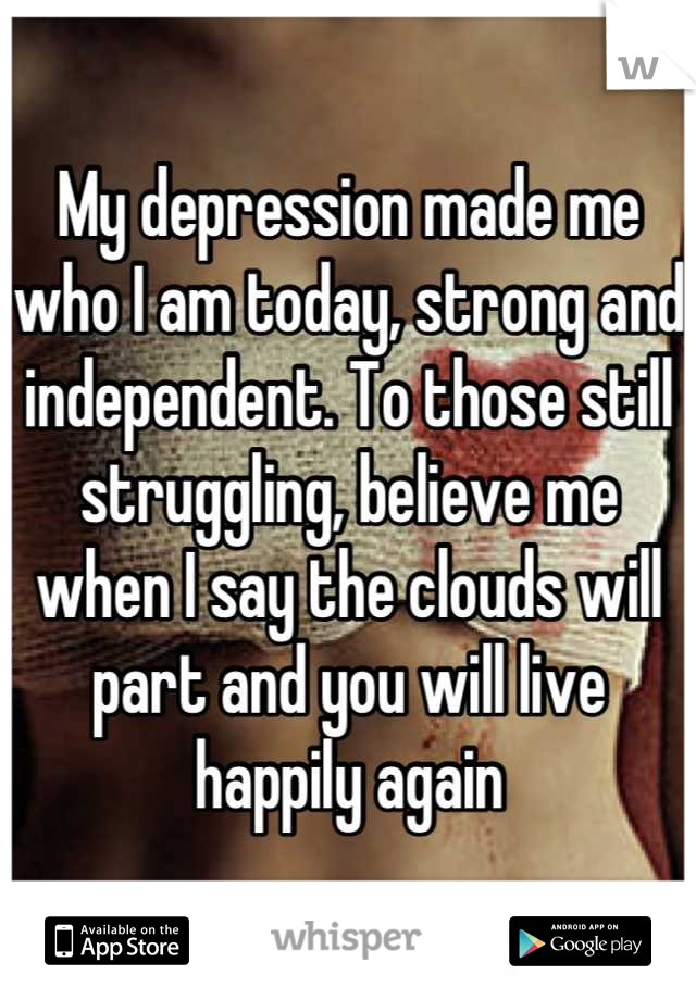 My depression made me who I am today, strong and independent. To those still struggling, believe me when I say the clouds will part and you will live happily again