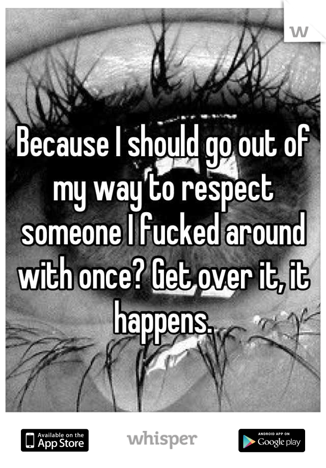 Because I should go out of my way to respect someone I fucked around with once? Get over it, it happens.