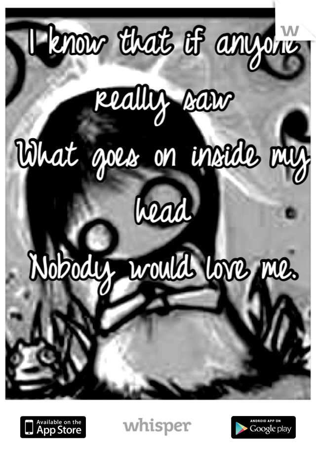 I know that if anyone really saw
What goes on inside my head
Nobody would love me.