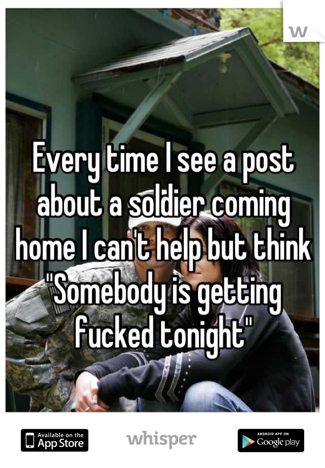 Every time I see a post about a soldier coming home I can't help but think
"Somebody is getting fucked tonight"