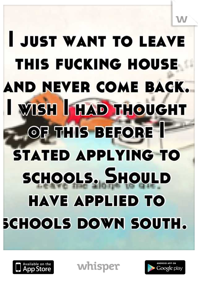 I just want to leave this fucking house and never come back. I wish I had thought of this before I stated applying to schools. Should have applied to schools down south. 