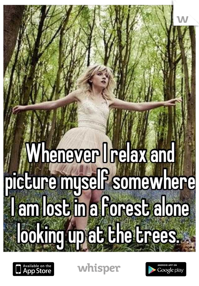 Whenever I relax and picture myself somewhere I am lost in a forest alone looking up at the trees. 