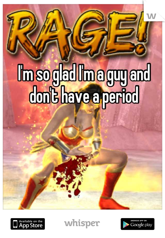 I'm so glad I'm a guy and don't have a period