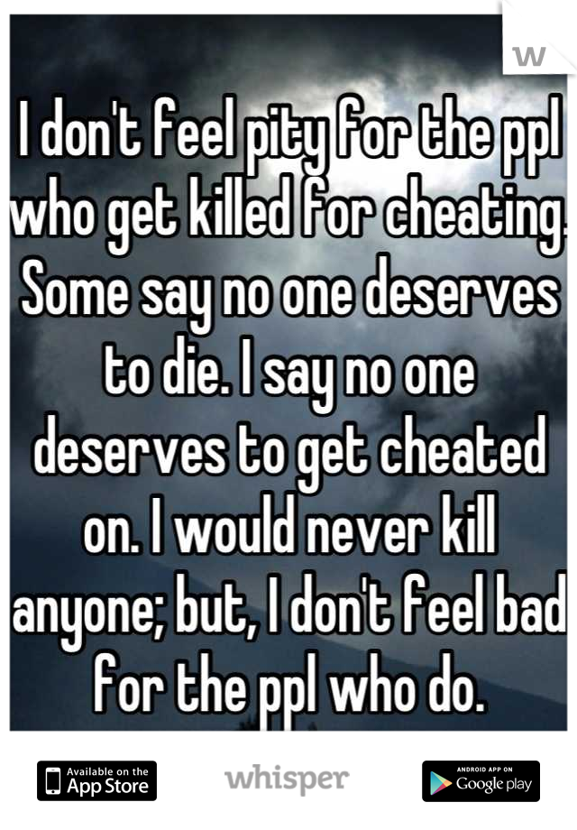 I don't feel pity for the ppl who get killed for cheating. Some say no one deserves to die. I say no one deserves to get cheated on. I would never kill anyone; but, I don't feel bad for the ppl who do.