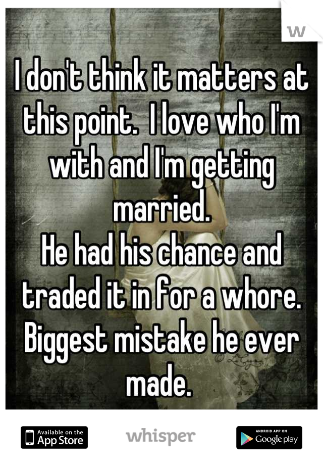 I don't think it matters at this point.  I love who I'm with and I'm getting married. 
He had his chance and traded it in for a whore. Biggest mistake he ever made. 