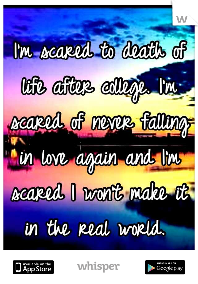 I'm scared to death of life after college. I'm scared of never falling in love again and I'm scared I won't make it in the real world. 