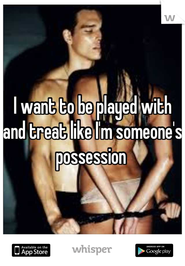 I want to be played with and treat like I'm someone's possession 