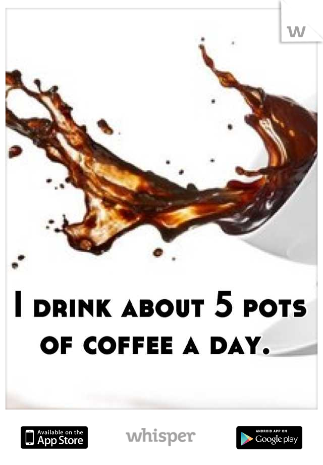 I drink about 5 pots of coffee a day. 