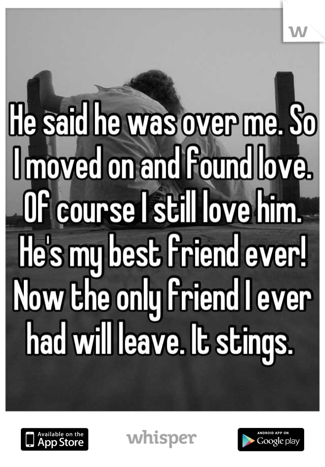 He said he was over me. So I moved on and found love. Of course I still love him. He's my best friend ever! Now the only friend I ever had will leave. It stings. 