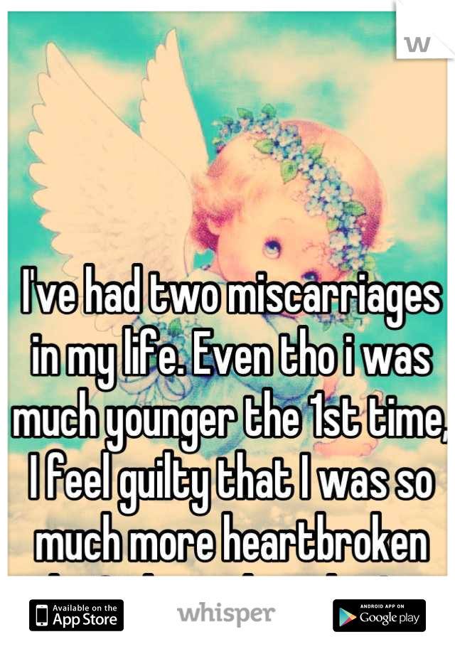 I've had two miscarriages in my life. Even tho i was much younger the 1st time, I feel guilty that I was so much more heartbroken the 2nd one than the 1st.