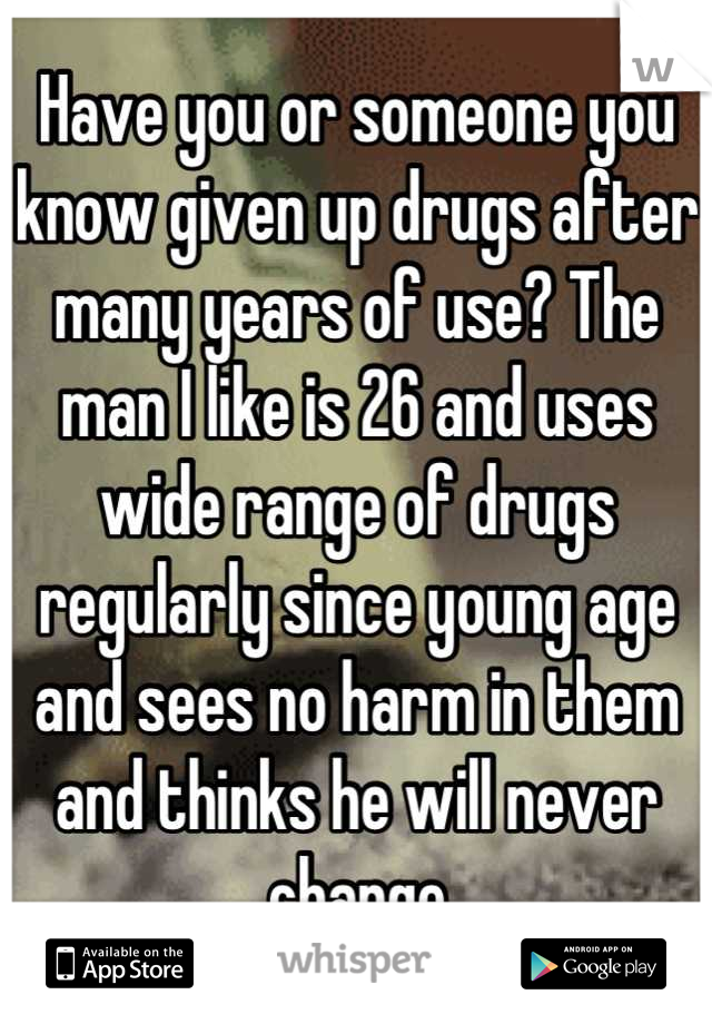 Have you or someone you know given up drugs after many years of use? The man I like is 26 and uses wide range of drugs regularly since young age and sees no harm in them and thinks he will never change