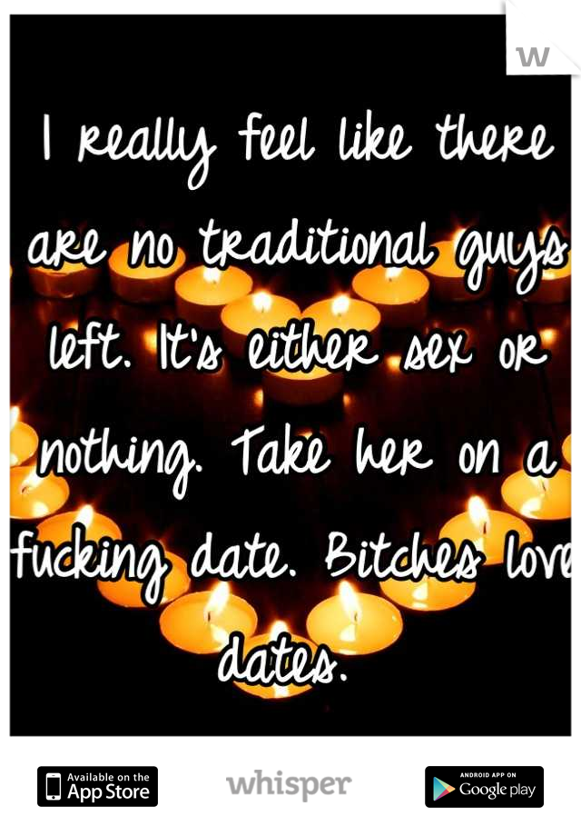 I really feel like there are no traditional guys left. It's either sex or nothing. Take her on a fucking date. Bitches love dates. 