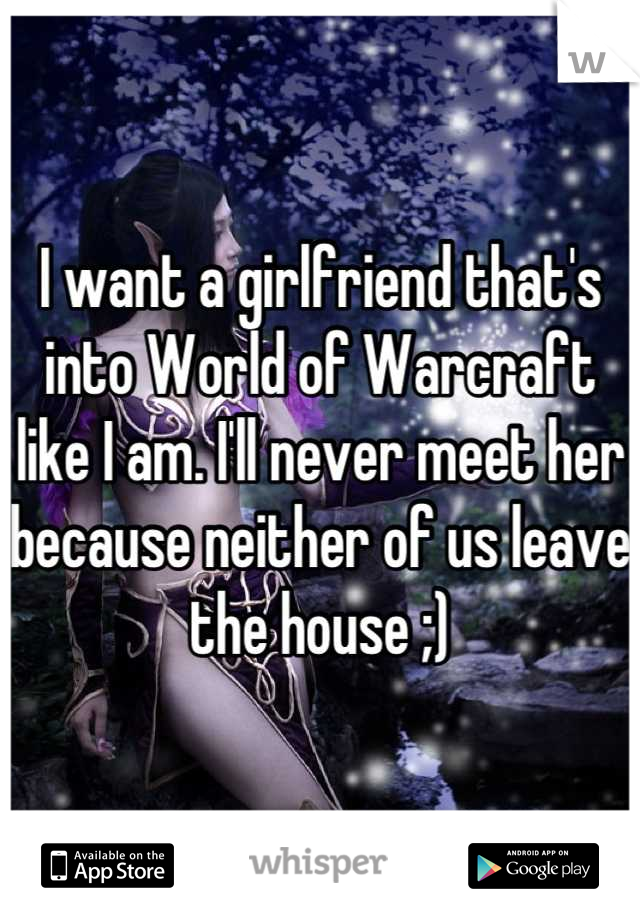 I want a girlfriend that's into World of Warcraft like I am. I'll never meet her because neither of us leave the house ;)