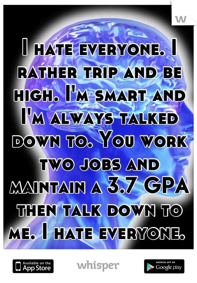 I hate everyone. I rather trip and be high. I'm smart and I'm always talked down to. You work two jobs and maintain a 3.7 GPA then talk down to me. I hate everyone. 