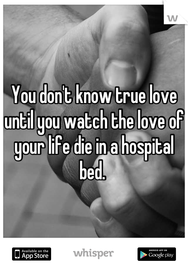 You don't know true love until you watch the love of your life die in a hospital bed. 