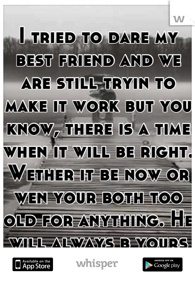 I tried to dare my best friend and we are still tryin to make it work but you know, there is a time when it will be right. Wether it be now or wen your both too old for anything. He will always b yours